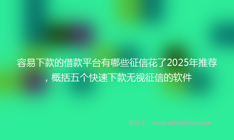容易下款的借款平台有哪些征信花了2025年推荐，概括五个快速下款无视征信的软件