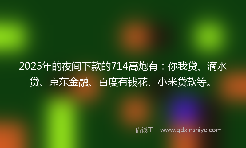 2025年的夜间下款的714高炮有：你我贷、滴水贷、京东金融、百度有钱花、小米贷款等。