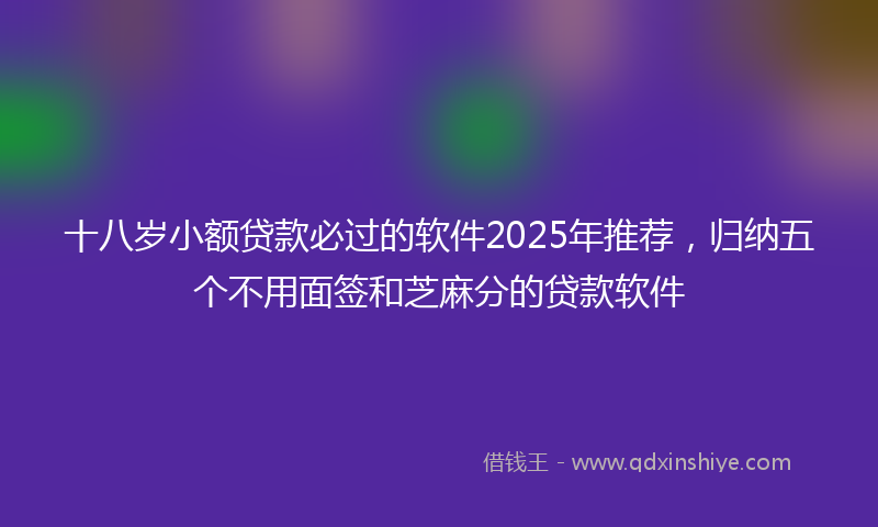 十八岁小额贷款必过的软件2025年推荐，归纳五个不用面签和芝麻分的贷款软件