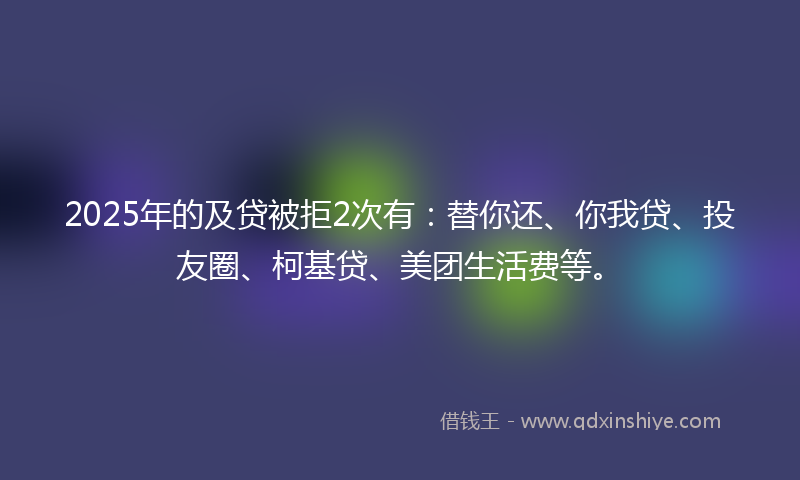 2025年的及贷被拒2次有：替你还、你我贷、投友圈、柯基贷、美团生活费等。