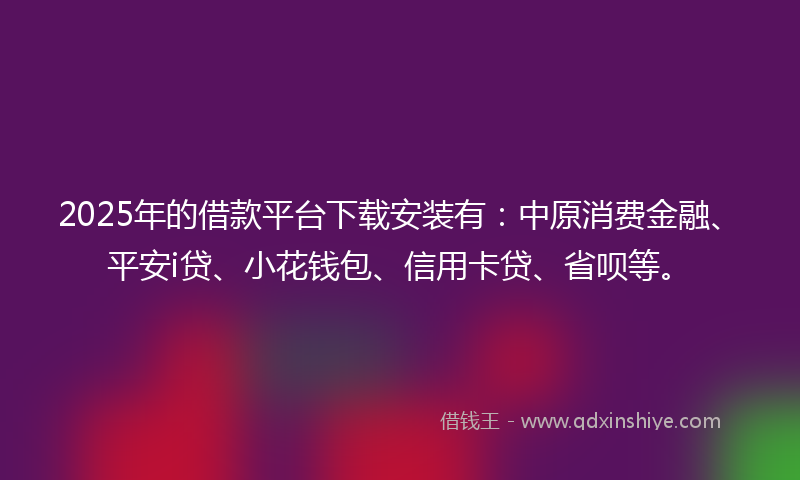 2025年的借款平台下载安装有：中原消费金融、平安i贷、小花钱包、信用卡贷、省呗等。