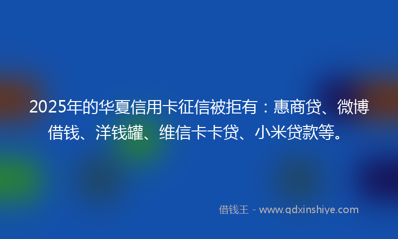 2025年的华夏信用卡征信被拒有：惠商贷、微博借钱、洋钱罐、维信卡卡贷、小米贷款等。