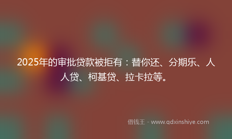 2025年的审批贷款被拒有：替你还、分期乐、人人贷、柯基贷、拉卡拉等。