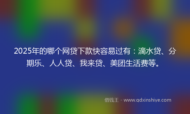 2025年的哪个网贷下款快容易过有：滴水贷、分期乐、人人贷、我来贷、美团生活费等。