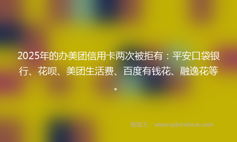 2025年的办美团信用卡两次被拒有：平安口袋银行、花呗、美团生活费、百度有钱花、融逸花等。