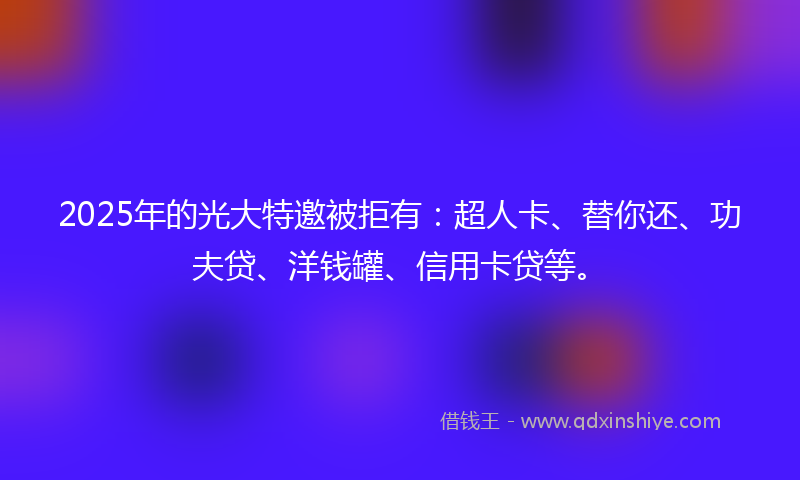 2025年的光大特邀被拒有：超人卡、替你还、功夫贷、洋钱罐、信用卡贷等。