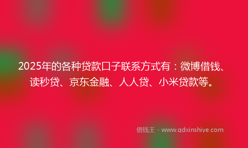 2025年的各种贷款口子联系方式有：微博借钱、读秒贷、京东金融、人人贷、小米贷款等。
