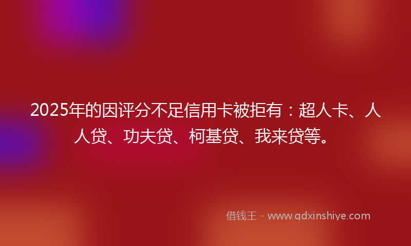 2025年的因评分不足信用卡被拒有：超人卡、人人贷、功夫贷、柯基贷、我来贷等。