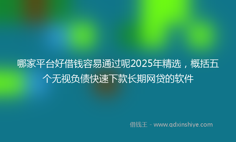 哪家平台好借钱容易通过呢2025年精选，概括五个无视负债快速下款长期网贷的软件