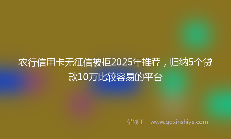 农行信用卡无征信被拒2025年推荐，归纳5个贷款10万比较容易的平台