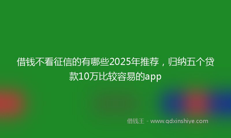 借钱不看征信的有哪些2025年推荐，归纳五个贷款10万比较容易的app