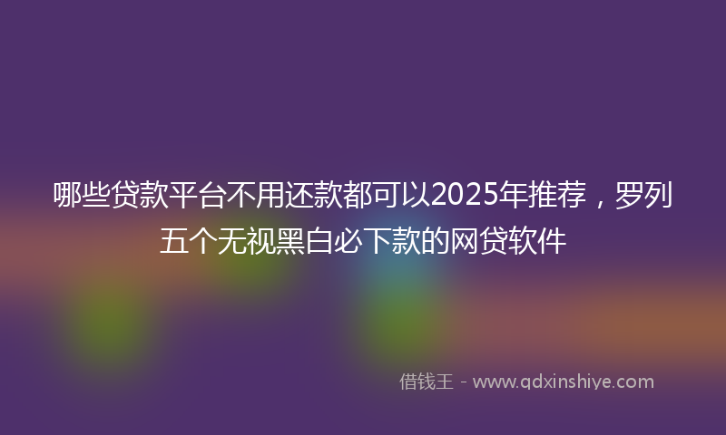 哪些贷款平台不用还款都可以2025年推荐，罗列五个无视黑白必下款的网贷软件