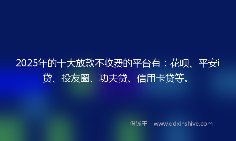2025年的十大放款不收费的平台有：花呗、平安i贷、投友圈、功夫贷、信用卡贷等。