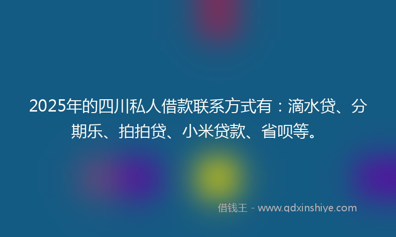 2025年的四川私人借款联系方式有：滴水贷、分期乐、拍拍贷、小米贷款、省呗等。