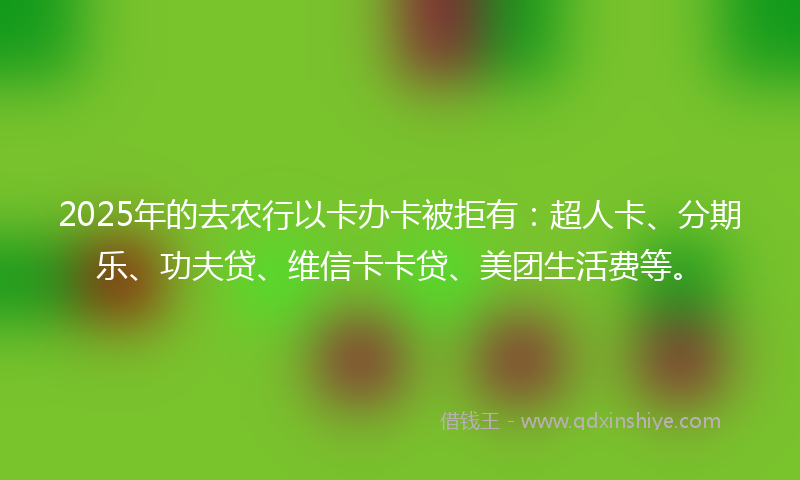 2025年的去农行以卡办卡被拒有：超人卡、分期乐、功夫贷、维信卡卡贷、美团生活费等。