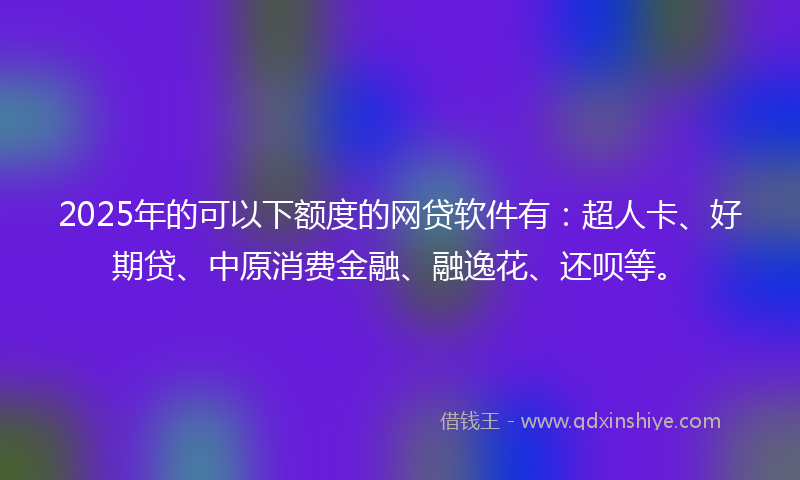 2025年的可以下额度的网贷软件有：超人卡、好期贷、中原消费金融、融逸花、还呗等。
