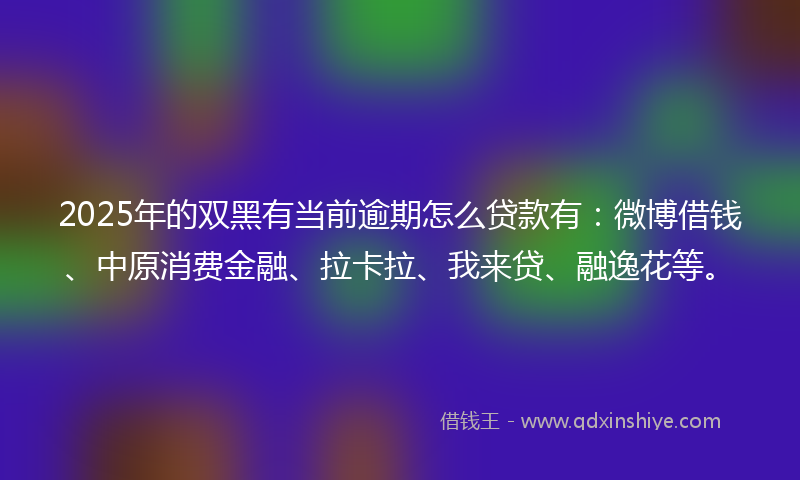 2025年的双黑有当前逾期怎么贷款有：微博借钱、中原消费金融、拉卡拉、我来贷、融逸花等。