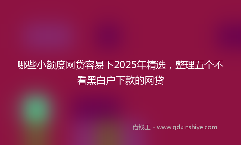 哪些小额度网贷容易下2025年精选，整理五个不看黑白户下款的网贷