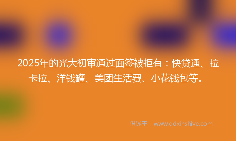 2025年的光大初审通过面签被拒有：快贷通、拉卡拉、洋钱罐、美团生活费、小花钱包等。