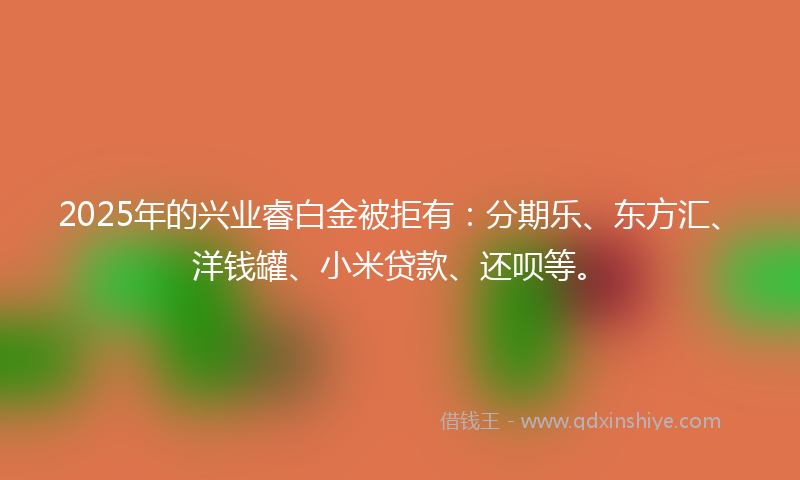 2025年的兴业睿白金被拒有：分期乐、东方汇、洋钱罐、小米贷款、还呗等。