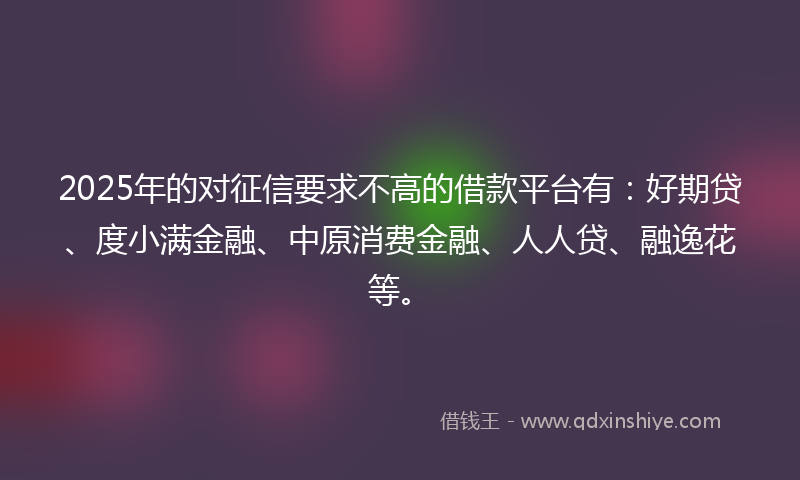 2025年的对征信要求不高的借款平台有：好期贷、度小满金融、中原消费金融、人人贷、融逸花等。