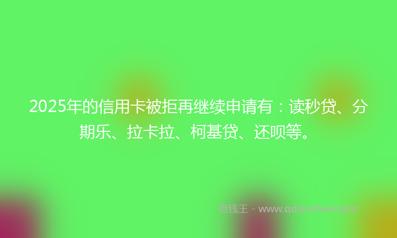 2025年的信用卡被拒再继续申请有：读秒贷、分期乐、拉卡拉、柯基贷、还呗等。