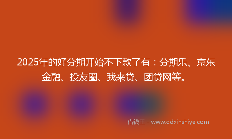 2025年的好分期开始不下款了有：分期乐、京东金融、投友圈、我来贷、团贷网等。