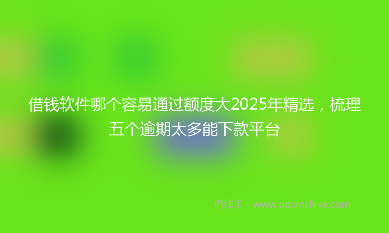 借钱软件哪个容易通过额度大2025年精选，梳理五个逾期太多能下款平台