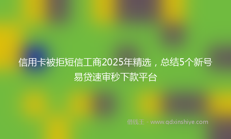 信用卡被拒短信工商2025年精选，总结5个新号易贷速审秒下款平台