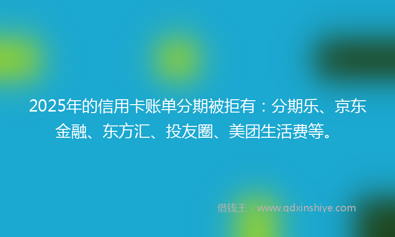 2025年的信用卡账单分期被拒有：分期乐、京东金融、东方汇、投友圈、美团生活费等。