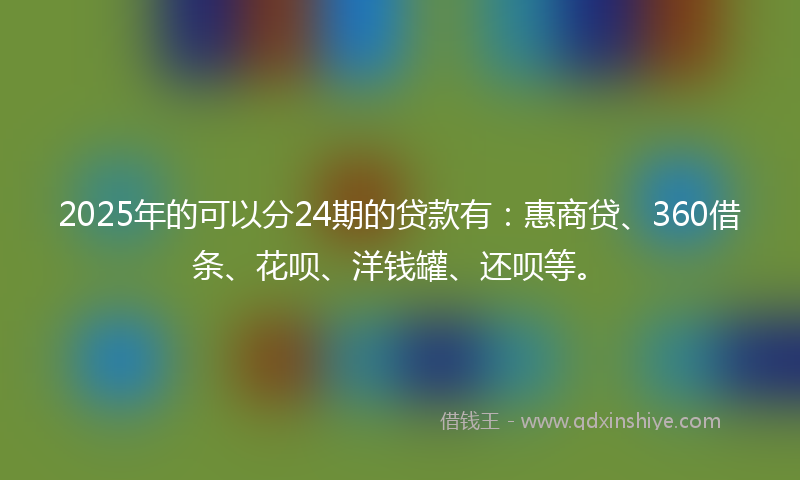 2025年的可以分24期的贷款有：惠商贷、360借条、花呗、洋钱罐、还呗等。