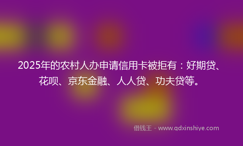 2025年的农村人办申请信用卡被拒有：好期贷、花呗、京东金融、人人贷、功夫贷等。