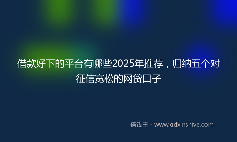 借款好下的平台有哪些2025年推荐，归纳五个对征信宽松的网贷口子