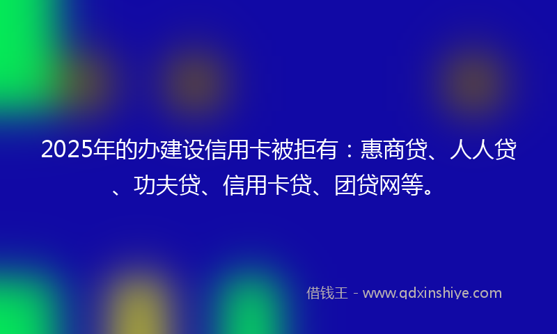 2025年的办建设信用卡被拒有：惠商贷、人人贷、功夫贷、信用卡贷、团贷网等。