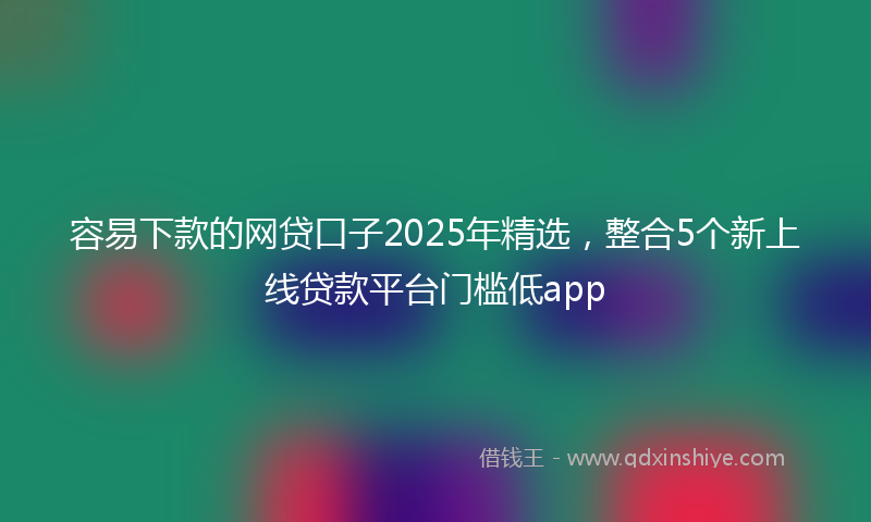 容易下款的网贷口子2025年精选，整合5个新上线贷款平台门槛低app