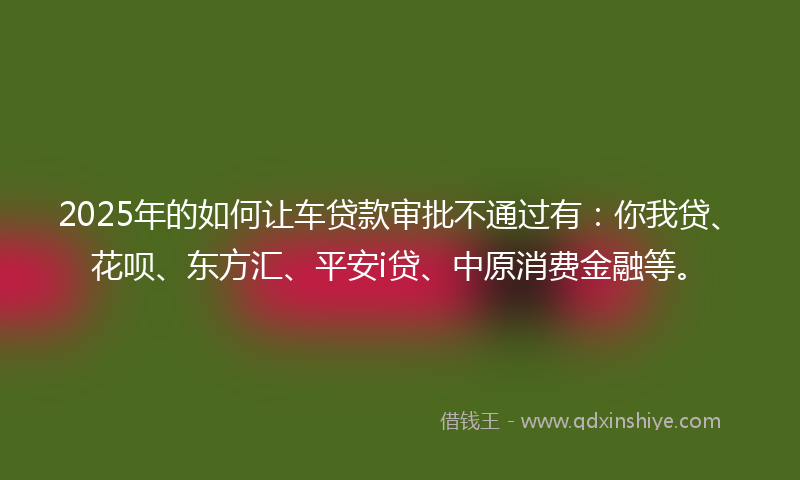 2025年的如何让车贷款审批不通过有：你我贷、花呗、东方汇、平安i贷、中原消费金融等。
