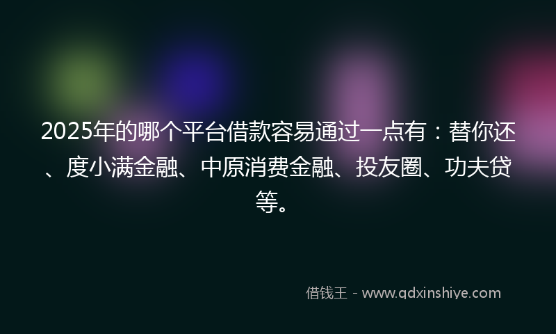 2025年的哪个平台借款容易通过一点有：替你还、度小满金融、中原消费金融、投友圈、功夫贷等。