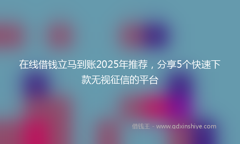 在线借钱立马到账2025年推荐，分享5个快速下款无视征信的平台