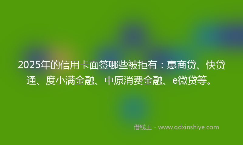 2025年的信用卡面签哪些被拒有：惠商贷、快贷通、度小满金融、中原消费金融、e微贷等。