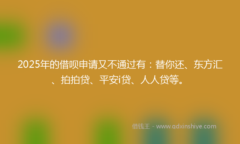 2025年的借呗申请又不通过有：替你还、东方汇、拍拍贷、平安i贷、人人贷等。