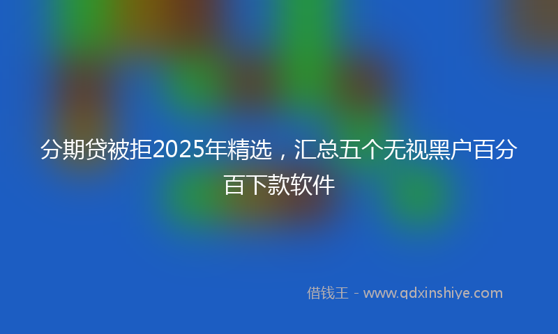 分期贷被拒2025年精选，汇总五个无视黑户百分百下款软件