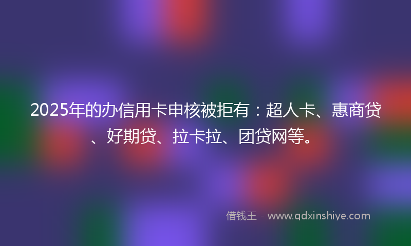 2025年的办信用卡申核被拒有：超人卡、惠商贷、好期贷、拉卡拉、团贷网等。
