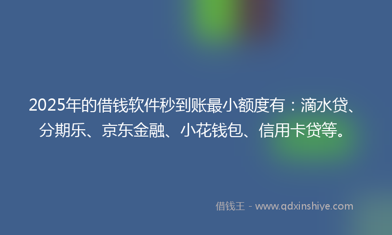 2025年的借钱软件秒到账最小额度有：滴水贷、分期乐、京东金融、小花钱包、信用卡贷等。