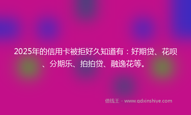 2025年的信用卡被拒好久知道有：好期贷、花呗、分期乐、拍拍贷、融逸花等。