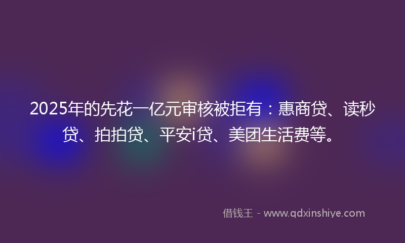 2025年的先花一亿元审核被拒有：惠商贷、读秒贷、拍拍贷、平安i贷、美团生活费等。