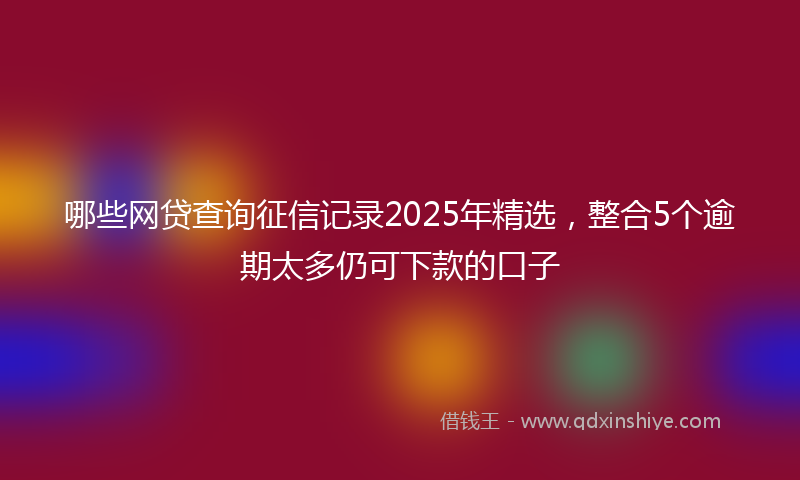 哪些网贷查询征信记录2025年精选，整合5个逾期太多仍可下款的口子