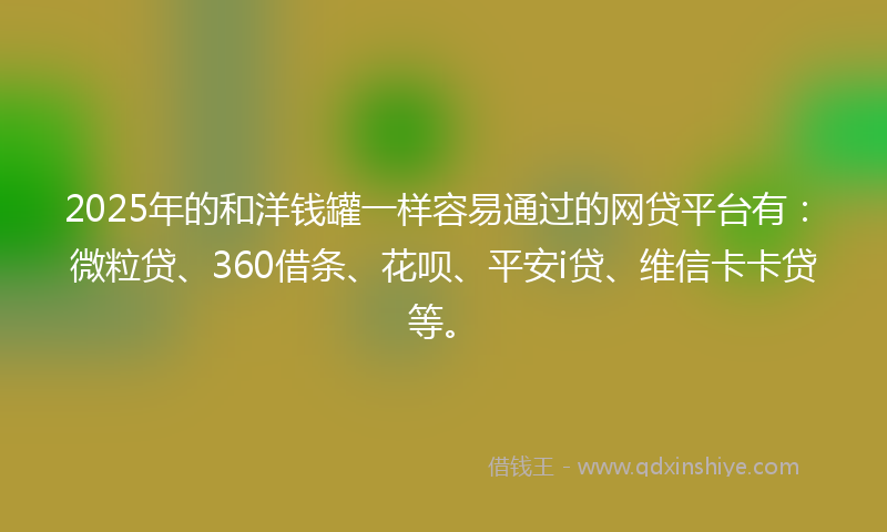 2025年的和洋钱罐一样容易通过的网贷平台有：微粒贷、360借条、花呗、平安i贷、维信卡卡贷等。
