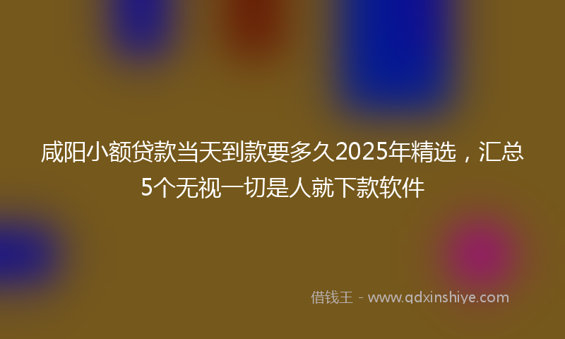 咸阳小额贷款当天到款要多久2025年精选，汇总5个无视一切是人就下款软件