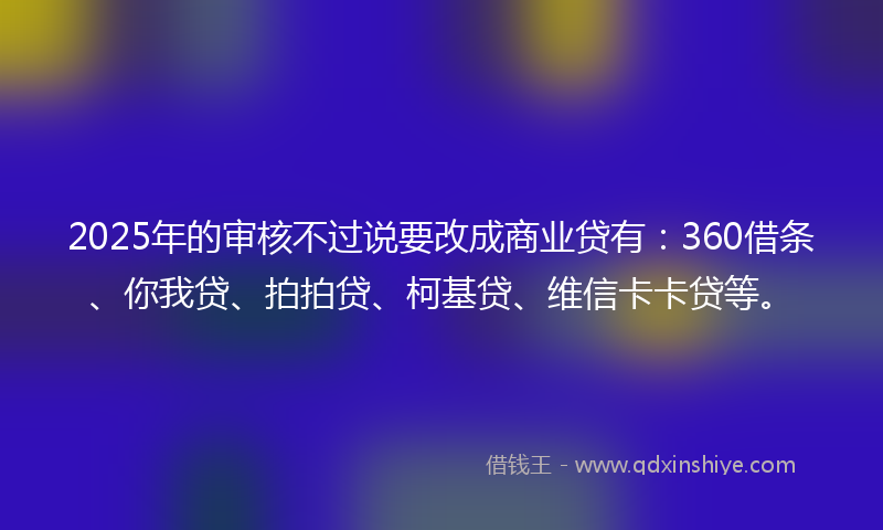 2025年的审核不过说要改成商业贷有：360借条、你我贷、拍拍贷、柯基贷、维信卡卡贷等。
