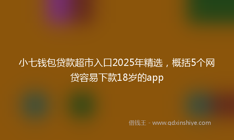 小七钱包贷款超市入口2025年精选，概括5个网贷容易下款18岁的app